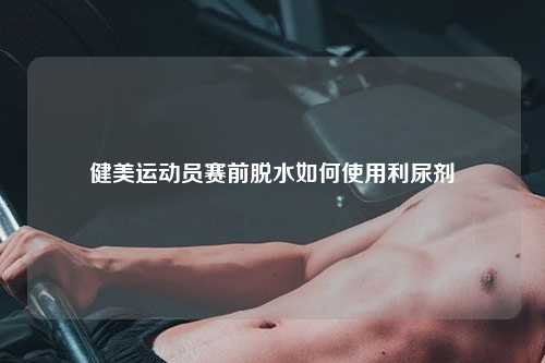健美运动员赛前脱水如何使用利尿剂