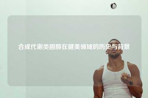 合成代谢类固醇在健美领域的历史与背景