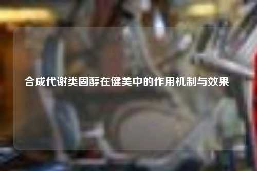 合成代谢类固醇在健美中的作用机制与效果 ​