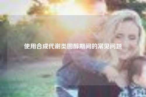 使用合成代谢类固醇期间的常见问题