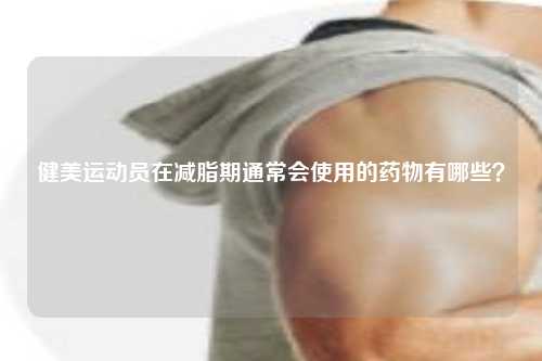 健美运动员在减脂期通常会使用的药物有哪些？