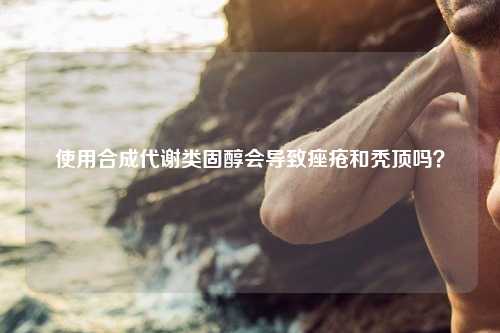 使用合成代谢类固醇会导致痤疮和秃顶吗？